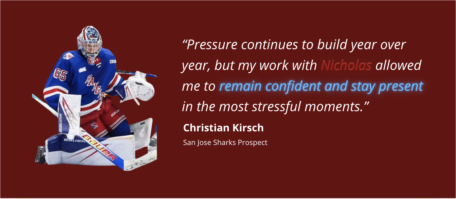 Christian Kirsch, San Jose Sharks Prospect. Pressure continues to build year over year, but my work with Nicholas allowed me to remain confident and stay present in the most stressful moments.