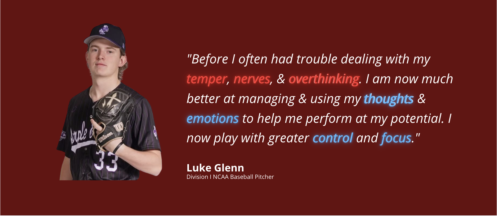 Luke Glenn, Division I NCAA Baseball Pitcher. Before I often had trouble dealing with my temper, nerves, and overthinking. I am now much better at managing and using my thoughts and emotions to help me perform at my potential. I now play with greater control and focus.